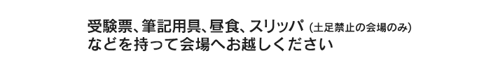 受験票、筆記用具、昼食、スリッパ(土足禁止の会場のみ)などを持って会場へお越しください